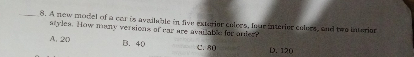 A new model of a car is available in five exterior colors, four interior colors, and two interior
styles. How many versions of car are available for order?
A. 20
B. 40 C. 80
D. 120