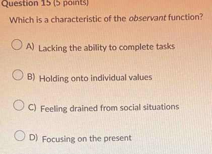 Which is a characteristic of the observant function?
A) Lacking the ability to complete tasks
B) Holding onto individual values
C) Feeling drained from social situations
D) Focusing on the present