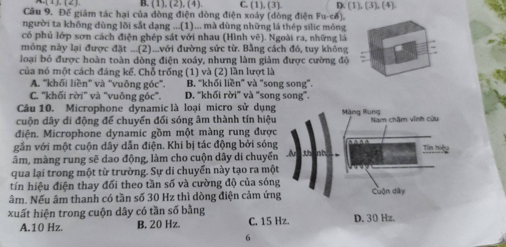 A.(1), (2). B. (1), (2), (4). C. (1), (3). D. (1), (3), (4).
Câu 9. Đế giảm tác hại của dòng điện dòng điện xoáy (dòng điện Fu-cở),
người ta không dùng lõi sắt dạng ...(1)... mà dùng những lá thép silic mỏng
có phủ lớp sơn cách điện ghép sát với nhau (Hình vẽ). Ngoài ra, những lá
mỏng này lại được đặt ...(2)...với đường sức từ. Bằng cách đó, tuy không
loại bỏ được hoàn toàn dòng điện xoáy, nhưng làm giảm được cường độ ~
của nó một cách đáng kể. Chỗ trống (1) và (2) lần lượt là
A. “khối liền” và “vuông góc”. B. “khối liền” và “song song”.
C. “khối rời” và “vuông góc”. D. “khối rời” và “song song”.
Câu 10. Microphone dynamic là loại micro sử dụng
cuộn dây di động để chuyển đổi sóng âm thành tín hiệu
điện. Microphone dynamic gồm một màng rung được
gắn với một cuộn dây dẫn điện. Khi bị tác động bởi són
âm, màng rung sẽ dao động, làm cho cuộn dây di chuyể
qua lại trong một từ trường. Sự di chuyển này tạo ra mộ
tín hiệu điện thay đổi theo tần số và cường độ của són
âm. Nếu âm thanh có tần số 30 Hz thì dòng điện cảm ứn
xuất hiện trong cuộn dây có tần số bằng
A. 10 Hz. B. 20 Hz. C. 15 Hz.
D. 30 Hz.
6