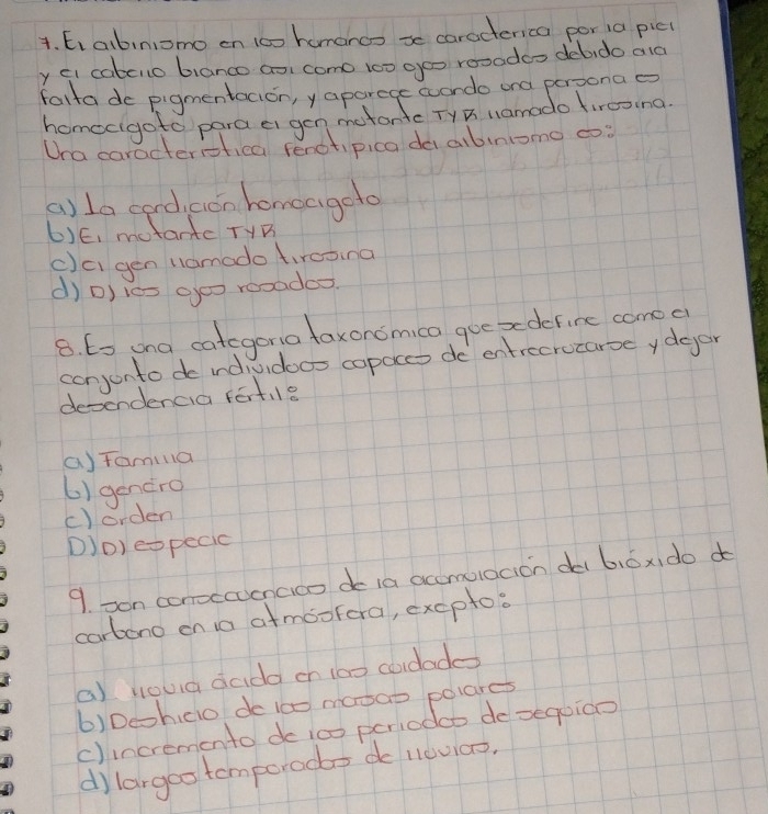 E, abiniomo en 100 homanoo xe caracterica por ia picl
y ei cabcilo bianco aoi como 100 geo rooodao debido ald
falta do pigmentacion, y aparege wondo ond persona o
homecigoto para e gen metantc TyB namodo fireoina
Ua caracteristica fenotipica daalbiniomo cs
a) la cord, con homeageto
6)E, motantc THB
()c gén namodo tircoina
d) D) les goo rooades.
8. 6s ona categena taxonomico gue xedefine comec
conjonto do ind, Jidoos copaccs do entrecrocarse ydeor
dependencia fartle
(Tamilla
6) gencro
()orden
D)O) eopecic
9. son conoccoencico de ia accmolocion di 6,óx do d
cartono on io atmoofora, excpto:
a) Houa dadd on 100 codade
6)Dechclo de ic0 masao pelares
c)incremento do ic0 periodo desequico
dilargoo tomporodo do llovi0o.