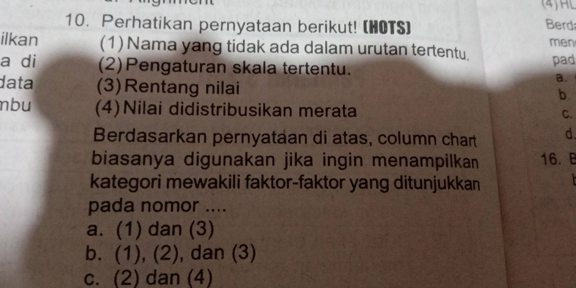 (4)HL
10. Perhatikan pernyataan berikut! (HOTS)
Berd
men
ilkan (1)Nama yang tidak ada dalam urutan tertentu.
a di pad
(2)Pengaturan skala tertentu.
a.
data (3)Rentang nilai
b
nbu (4)Nilai didistribusikan merata
C.
Berdasarkan pernyatáan di atas, column chart
d.
biasanya digunakan jika ingin menampilkan 16. B
kategori mewakili faktor-faktor yang ditunjukkan
pada nomor ....
a. (1) dan (3)
b. (1), (2), dan (3)
c. (2) dan (4)