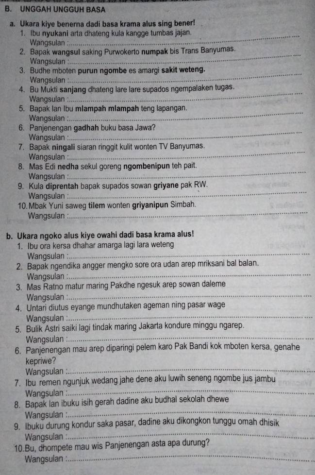 UNGGAH UNGGUH BASA
a. Ukara kiye benerna dadi basa krama alus sing bener!
1. Ibu nyukani arta dhateng kula kangge tumbas jajan.
Wangsulan :
2. Bapak wangsul saking Purwokerto numpak bis Trans Banyumas.
Wangsulan
_
3. Budhe mboten purun ngombe es amargi sakit weteng.
Wangsulan :
4. Bu Mukti sanjang dhateng lare lare supados ngempalaken tugas.
Wangsulan
_
5. Bapak lan Ibu mlampah mlampah teng lapangan.
Wangsulan :
_
6. Panjenengan gadhah buku basa Jawa?
Wangsulan :
_
_
7. Bapak ningali siaran ringgit kulit wonten TV Banyumas.
Wangsulan :
8. Mas Edi nedha sekul goreng ngombenipun teh pait.
Wangsulan :
_
9. Kula diprentah bapak supados sowan griyane pak RW.
Wangsulan 
_
_
10. Mbak Yuni saweg tilem wonten griyanipun Simbah.
Wangsulan 
b. Ukara ngoko alus kiye owahi dadi basa krama alus!
_
1. Ibu ora kersa dhahar amarga lagi lara weteng
Wangsulan :
_
2. Bapak ngendika angger mengko sore ora udan arep mriksani bal balan.
Wangsulan :
3. Mas Ratno matur maring Pakdhe ngesuk arep sowan daleme
Wangsulan :_
_
4. Untari diutus eyange mundhutaken ageman ning pasar wage
Wangsulan :
_
5. Bulik Astri saiki lagi tindak maring Jakarta kondure minggu ngarep.
Wangsulan :
6. Panjenengan mau arep diparingi pelem karo Pak Bandi kok mboten kersa, genahe
kepriwe?
Wangsulan
_
7. Ibu remen ngunjuk wedang jahe dene aku luwih seneng ngombe jus jambu
Wangsulan :
_
_
8. Bapak lan ibuku isih gerah dadine aku budhal sekolah dhewe
Wangsulan :
_
9. Ibuku durung kondur saka pasar, dadine aku dikongkon tunggu omah dhisik
Wangsulan :
_
10.Bu, dhompete mau wis Panjenengan asta apa durung?
Wangsulan