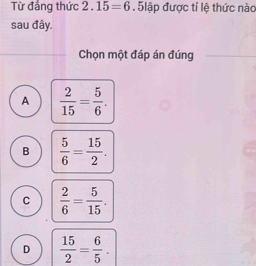 Từ đẳng thức 2.15=6 5lập được tỉ lệ thức nào
sau đây.
Chọn một đáp án đúng
A  2/15 = 5/6 .
B  5/6 = 15/2 .
C  2/6 = 5/15 .
D  15/2 = 6/5 .