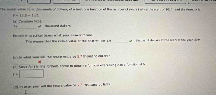 The resale valuo V_3 in thousands of dollars, of a boat is a function of the number of years t since the start of 2011, and the formula is
V= 2.5-t.7t. 
(a) Calculate V(3)
7.4 thousand dollars
Explain in practical terms what your answer means. 
This means that the resale value of the boat will be 7.4 thousand dollars at the start of the year 2014 
(b) In what year will the resale value be 5.7 thousand dollars? 
(c) Solve for t in the formula above to obtain a formula expressing t as a function of V.
t=□
(d) In what year will the resale value be 2.3 thousand dollars?