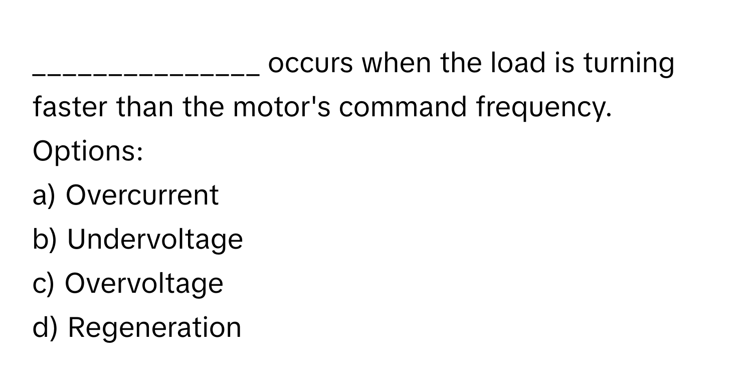 occurs when the load is turning faster than the motor's command frequency.

Options:
a) Overcurrent
b) Undervoltage
c) Overvoltage
d) Regeneration