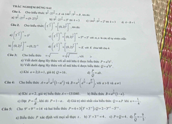 trÁc nghiệm đúng sai
Câu 1. Cho biểu thức 9^(frac 2)3· 27^(frac 2)3=Ava 144^(frac 3)4:9^(frac 3)4=B , khi đà:
a) 9^(frac 2)3· 27^(frac 2)3=(9· 27)^ 2/3  b) 9^(frac 3)2· 27^(frac 2)3=3^4 thì k=3 c) 144^(frac 3)4:9^(frac 1)4=2^a thì k=3 d) A-B=1
Câu 2. Cho biểu thức (5^(-frac 2)3)^-2+[(0.2)^ 2/3 ]^-2 , khi đá:
a) (5^(-frac 2)3)^-3=5^2 c) (5^(-frac 3)5)^-3+[(0.2)^ 3/5 ]^-3=5^n+5^n với m,ŋ là các số tự nhiên chẵn
b) [(0,2)^ 3/5 ]^-3=(0,2)^-3 d) (5^(-frac 2)3)^-2+[(0.2)^ 2/3 ]^-1=K với K chia hết cho 4
Câu 3: Cho biểu thức =sqrt()=sqrt() , với
a) Viết dưới dạng lũy thừa với số mũ hữu ti được biểu thức P=a^3b^3.
b) Viết dưới dạng lũy thừa với số mũ hữu tỉ được biểu thức Q=a^3b^4.
c) Khi a=2;b=1 , giă trj Q=16. d)  P/Q =ab.
Câu 4: Cho biểu thức A=a^(frac 1)3a^(frac 1)3(1-a^2) và B=a^(frac 1)4(a^(frac 1)12-a^(frac 12)12) , với a>0 và a!= 1
a) Khi a=2 , giá trị biểu thức A=-131040. b) Biểu thức B=a^(frac 1)12(1-a).
c) Đặt P= A/B  , khi đó P=1-a đ) Giá trị nhỏ nhất của biểu thức Q=aP khi a=- 1/4 .
Câu 5: Cho 9^x+9^(-x)=14 và hai biểu thức P=6+3(3^x+3^(-x));Q=2-3^(x+1)-3^(1-x).
a) Biểu thức P xác định với mọi số thực x . b) 3^x+3^(-x)=4 c) P+Q=4. d)  P/Q =- 9/5 .