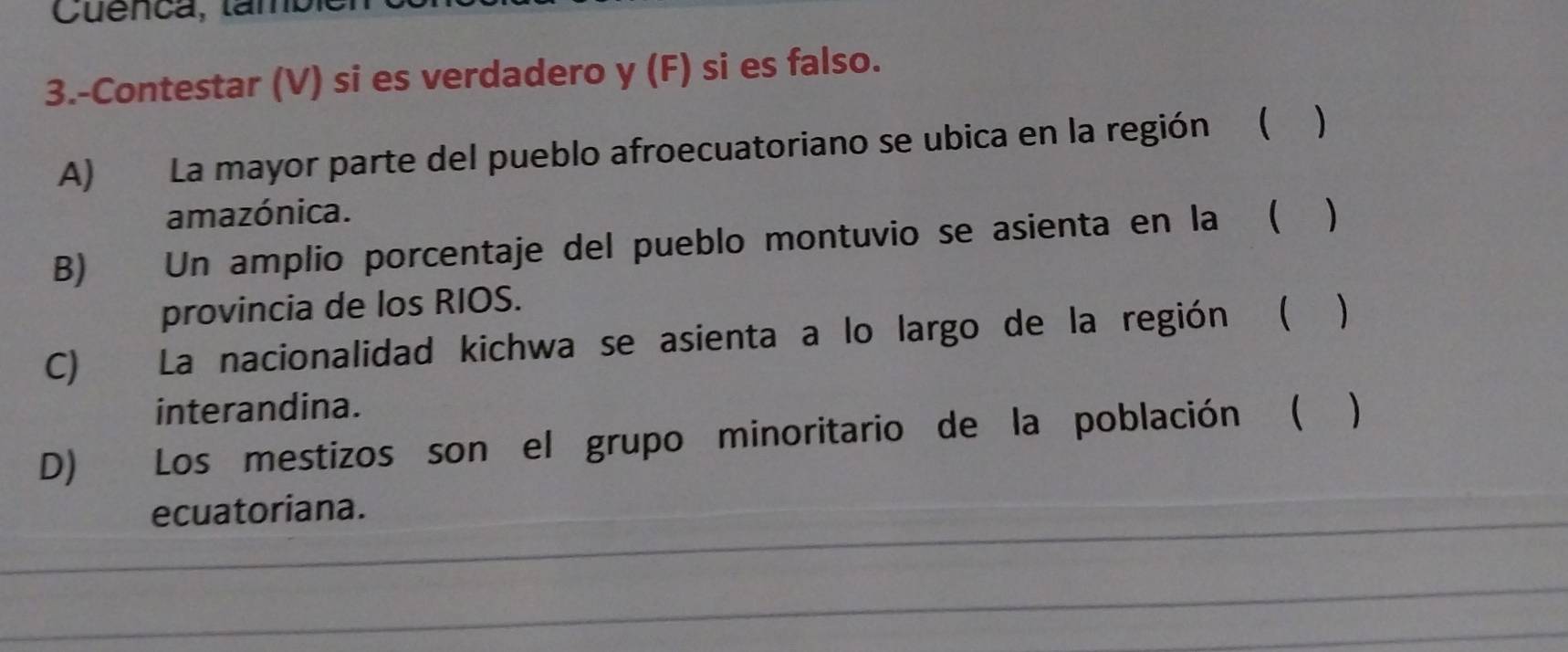 Cuenca, lambi 
3.-Contestar (V) si es verdadero y (F) si es falso. 
A) La mayor parte del pueblo afroecuatoriano se ubica en la región ( ) 
amazónica. 
B) Un amplio porcentaje del pueblo montuvio se asienta en la ( 、 
provincia de los RIOS. 
C) La nacionalidad kichwa se asienta a lo largo de la región ( ) 
interandina. 
D) Los mestizos son el grupo minoritario de la población ( 
ecuatoriana.