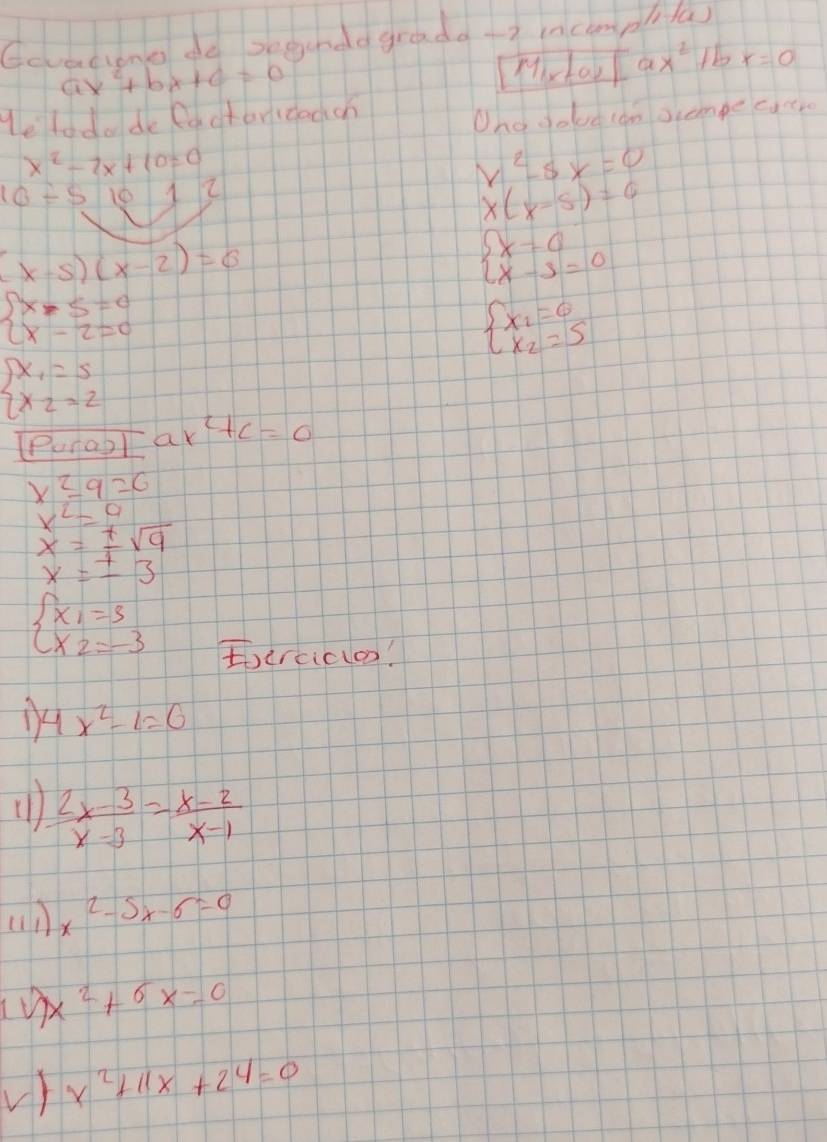 Gcvacione do segundd gradd -2 incmplila)
ax^2+bx+c=0 Mix toy [ax^2 1b x=0
Helodo de factericodch 
Ono dolve lan ocempe catr
x^2-2x+10=0
10/ 5 10 2
x^2-5x=0
x(x-5)=0
(x-5)(x-2)=0
beginarrayl x=0 x-3=0endarray.
beginarrayl x-5=0 x-2=0endarray.
beginarrayl x_1=6 x_2=5endarray.
beginarrayl x_1=5 x_2=2endarray.
Puragl ak c+c=0
x^2-9=6
x^2=9
beginarrayr x=± sqrt(9) x=± 3endarray
beginarrayl x_1=5 x_2=-3endarray.
Eerciclo!
4x^2-1=0
 (2x-3)/x-3 = (x-2)/x-1 
an x^2-5x-6=0
x^2+6x=0
V) x^2+11x+24=0