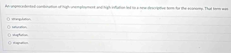 An unprecedented combination of high unemployment and high inflation led to a new descriptive term for the economy. That term was
strangulation.
saturation.
stagfation.
stagnation.