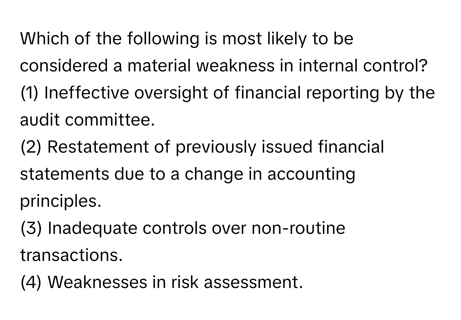 Which of the following is most likely to be considered a material weakness in internal control?

(1) Ineffective oversight of financial reporting by the audit committee.
(2) Restatement of previously issued financial statements due to a change in accounting principles.
(3) Inadequate controls over non-routine transactions.
(4) Weaknesses in risk assessment.