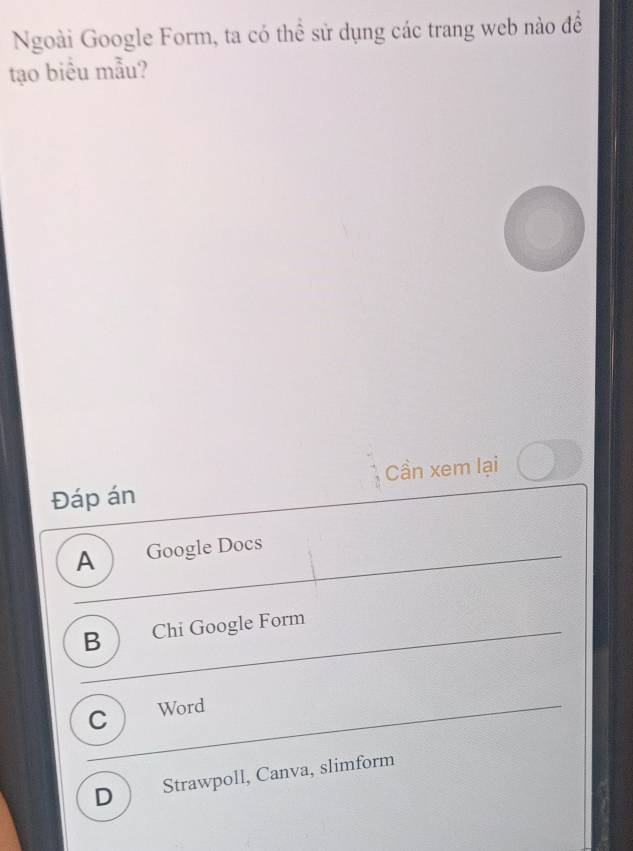 Ngoài Google Form, ta có thể sử dụng các trang web nào để
tạo biểu mẫu?
Đáp án Cần xem lại
A Google Docs
B Chi Google Form
C Word
D Strawpoll, Canva, slimform