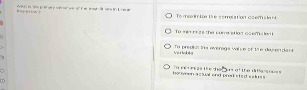 What is the primary objective of the best-fit line in Linear
Regression? To maximize the correlation coefficient
To minimize the correlation coefficient
To predict the average value of the dependent
variable
To minimize the the um of the differences
between actual and predicted values
①