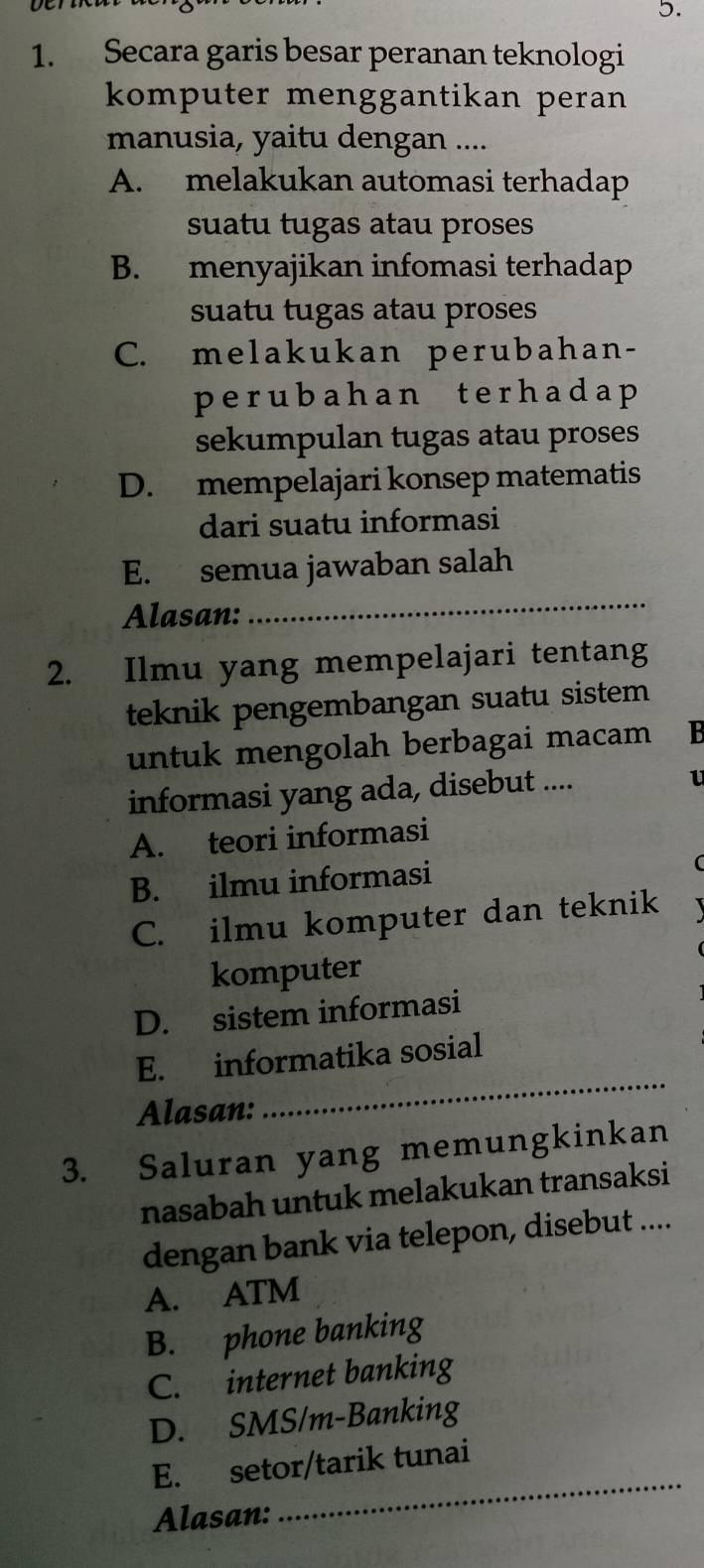 Secara garis besar peranan teknologi
komputer menggantikan peran
manusia, yaitu dengan ....
A. melakukan automasi terhadap
suatu tugas atau proses
B. menyajikan infomasi terhadap
suatu tugas atau proses
C. melakukan perubahan-
perubah an terhad ap 
sekumpulan tugas atau proses
D. mempelajari konsep matematis
dari suatu informasi
E. semua jawaban salah
Alasan:
_
2. Ilmu yang mempelajari tentang
teknik pengembangan suatu sistem
untuk mengolah berbagai macam B
informasi yang ada, disebut ....
1
A. teori informasi
B. ilmu informasi
C. ilmu komputer dan teknik
komputer
D. sistem informasi
E. informatika sosial
Alasan:
_
3. Saluran yang memungkinkan
nasabah untuk melakukan transaksi
dengan bank via telepon, disebut ....
A. ATM
B. phone banking
C. internet banking
D. SMS/m-Banking
_
E. setor/tarik tunai
Alasan: