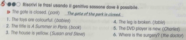 Riscrivi le frasi usando il genitivo sassone dove è possibile. 
The goie is closed. (park) _The gate of the park is closed. 
1. The toys are colourful. (babies) 4. The leg is broken. (table) 
2. The title is A Summer in Paris. (book) 5. The DVD player is new. (Charles) 
3. The house is yellow. (Susan and Steve) 6. Where is the surgery? (the doctor)