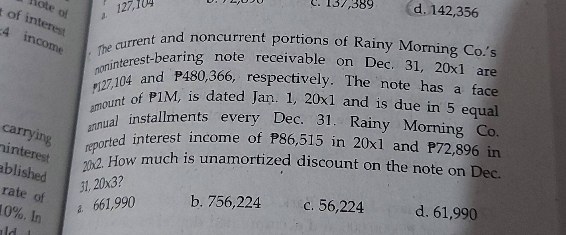 hote of a. 127,104
c. 137,389 d. 142,356
of interest
4 income The current and noncurrent portions of Rainy Morning Co.'s
noninterest-bearing note receivable on Dec. 31, 20* 1 are
127,104 and P480, 366, respectively. The note has a face
amount of P1M, is dated Jan. 1, 20* 1 and is due in 5 equal
annual installments every Dec. 31. Rainy Morning Co.
carrying
reported interest income of P86,515 in 20* 1 and 72,896 in
hinterest
20x2. How much is unamortized discount on the note on Dec.
ablished 
31 20* 3 2
rate of
b. 756,224 d. 61,990
10%. In
a. 661,990 c. 56,224