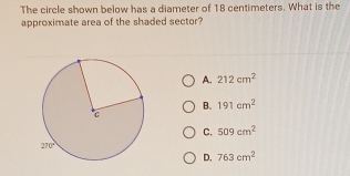 The circle shown below has a diameter of 18 centimeters. What is the
approximate area of the shaded sector?
A. 212cm^2
B. 191cm^2
C. 509cm^2
D. 763cm^2