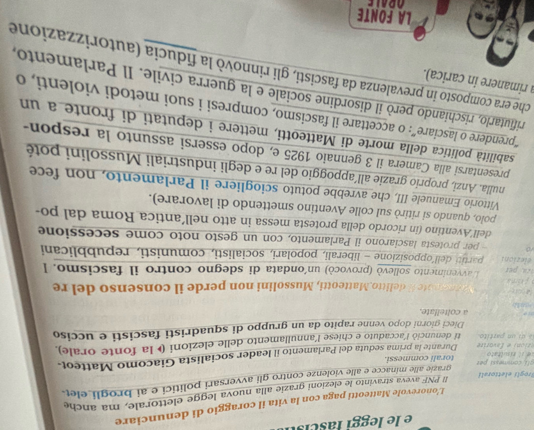 le leggi fascis 
L’onorevole Matteotti paga con la vita il coraggio di denunciare
I PNF aveva stravinto le elezioni grazie alla nuova legge elettorale, ma anche
grazie alle minacce e alle violenze contro gli avversari politici e ai brogli elet
Brogli elettorali
gli commessi per
e     risultato torali commessi.
erioi  e  favorire Durante la prima seduta del Parlamento il leader socialista Giacomo Matteot
is di un partito. ti denunciò l’accaduto e chiese l'annullamento delle elezioni ( la fonte orale),
Dieci giorni dopo venne rapito da un gruppo di squadristi fascisti e ucciso
a coltellate.
(181)
lacoker Manesote il delitto.Matteotti, Mussolini non perde il consenso del re
frima
L'avvenimento sollevò (provocò) un'ondata di sdegno contro il fascismo. I
elezioni partiti dell’opposizione - liberali, popolari, socialisti, comunisti, repubblicani
vo - per protesta lasciarono il Parlamento, con un gesto noto come secessione
dell’Aventino (in ricordo della protesta messa in atto nell’antica Roma dal po-
polo, quando si ritirò sul colle Aventino smettendo di lavorare).
Vittorio Emanuele III, che avrebbe potuto sciogliere il Parlamento, non fece
nulla. Anzi, proprio grazie all’appoggio del re e degli industriali Mussolini poté
presentarsi alla Camera il 3 gennaio 1925 e, dopo essersi assunto la respon-
sabilità politica della morte di Matteotti, mettere i deputati di fronte a un
“prendere o lasciare”: o accettare il fascismo, compresi i suoi metodi violenti, o
rifutarlo, rischiando però il disordine sociale e la guerra civile. Il Parlamento,
a rimanere in carica).
che era composto in prevalenza da fascisti, gli rinnovò la fiducia (autorizzazione
LA FONTE