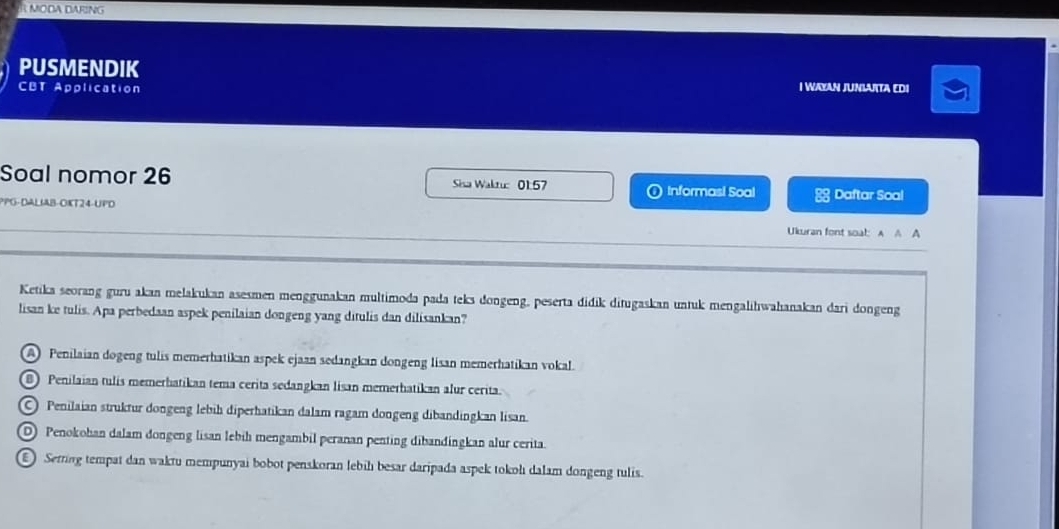 MODA DARING
PUSMENDIK
CBT Application I WAYAN JUNLUITA EDI
Soal nomor 26 Sisa Waktu: 01.57 Informasi Soal 8 Daftar Soal
PG-DALIAB-OKT24-UPD
Ukuran font soal: A A A
Ketika seorang guru akan melakukan asesmen menggunakan multimoda pada teks dongeng, peserta didik ditugaskan untuk mengalihwahanakan dari dongeng
lisan ke tulis. Apa perbedaan aspek penilaian dongeng yang ditulis dan dilisankan?
A Penilaian dogeng tulis memerhatikan aspek ejaan sedangkan dongeng lisan memerhatikan vokal.
8) Penilaian tulis memerhatikan tema cerita sedangkan lisan memerhatikan alur cerita.
Penilaian struktur dongeng lebih diperhatikan dalam ragam dongeng dibandingkan lisan.
D Penokohan dalam dongeng lisan lebih mengambil peranan penting dibandingkan alur cerita.
Serring tempat dan waktu mempunyai bobot penskoran lebih besar daripada aspek tokol dalam dongeng tulis.