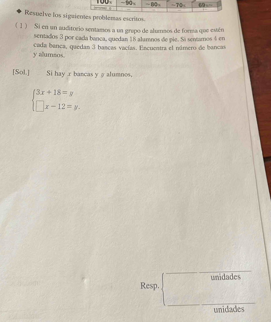 Resuelve los siguientes problemas escritos.
( 1) Si en un auditorio sentamos a un grupo de alumnos de forma que estén
sentados 3 por cada banca, quedan 18 alumnos de pie. Si sentamos 4 en
cada banca, quedan 3 bancas vacías. Encuentra el número de bancas
y alumnos.
[Sol.] Si hay x bancas y y alumnos,
beginarrayl 3x+18=y □ x-12=y.endarray.
unidades
Resp.
unidades