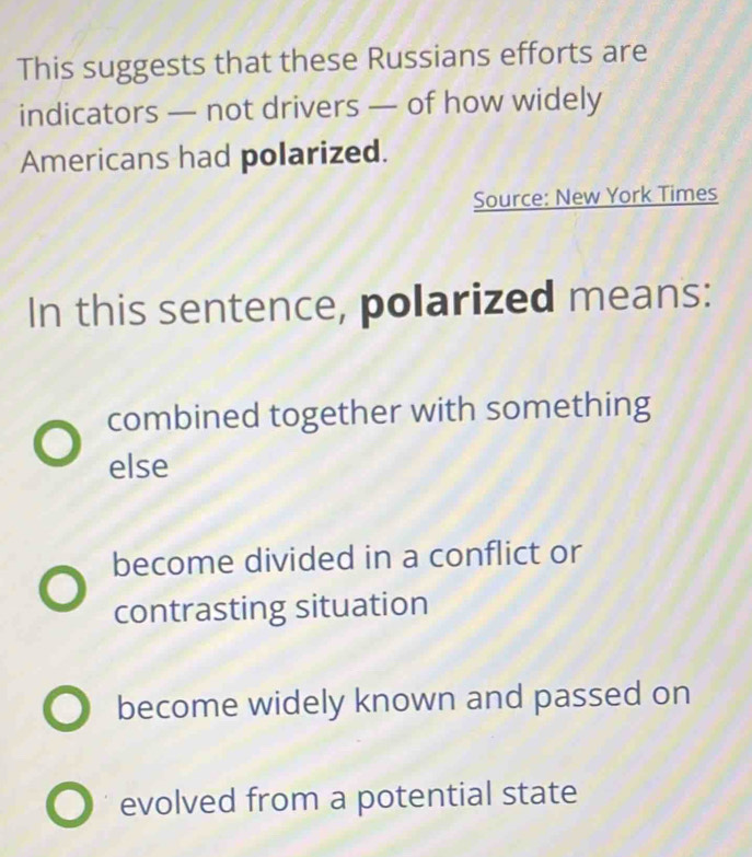 This suggests that these Russians efforts are
indicators — not drivers — of how widely
Americans had polarized.
Source: New York Times
In this sentence, polarized means:
combined together with something
else
become divided in a conflict or
contrasting situation
become widely known and passed on
evolved from a potential state