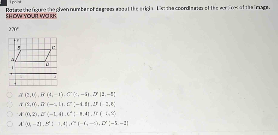 Rotate the fgure the given number of degrees about the origin. List the coordinates of the vertices of the image.
SHOW YOUR WORK
270°
A'(2,0), B'(4,-1), C'(4,-6), D'(2,-5)
A'(2,0), B'(-4,1), C'(-4,6), D'(-2,5)
A'(0,2), B'(-1,4), C'(-6,4), D'(-5,2)
A'(0,-2), B'(-1,4), C'(-6,-4), D'(-5,-2)