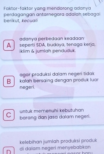 Faktor-faktor yang mendorong adanya
perdagangan antarnegara adalah sebagai
berikut, kecuali
adanya perbedaan keadaan
A seperti SDA, budaya, tenaga kerja,
iklim & jumlah penduduk.
agar produksi dalam negeri tidak
B kalah bersaing dengan produk luar
negeri.
untuk memenuhi kebutuhan
C barang dan jasa dalam negeri.
kelebihan jumlah produksi produk
D di dalam negeri menyebabkan