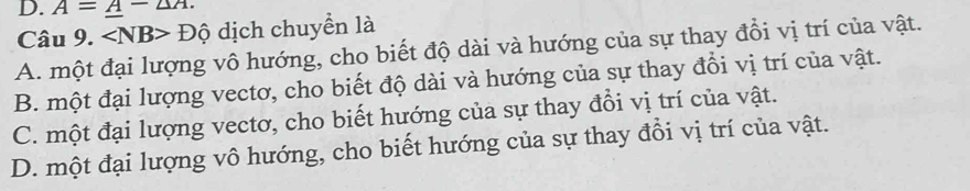 A=A-2A. 
Câu 9. ∠ NB> Dhat Q ) dịch chuyển là
A. một đại lượng vô hướng, cho biết độ dài và hướng của sự thay đổi vị trí của vật.
B. một đại lượng vectơ, cho biết độ dài và hướng của sự thay đổi vị trí của vật.
C. một đại lượng vectơ, cho biết hướng của sự thay đổi vị trí của vật.
D. một đại lượng vô hướng, cho biết hướng của sự thay đổi vị trí của vật.