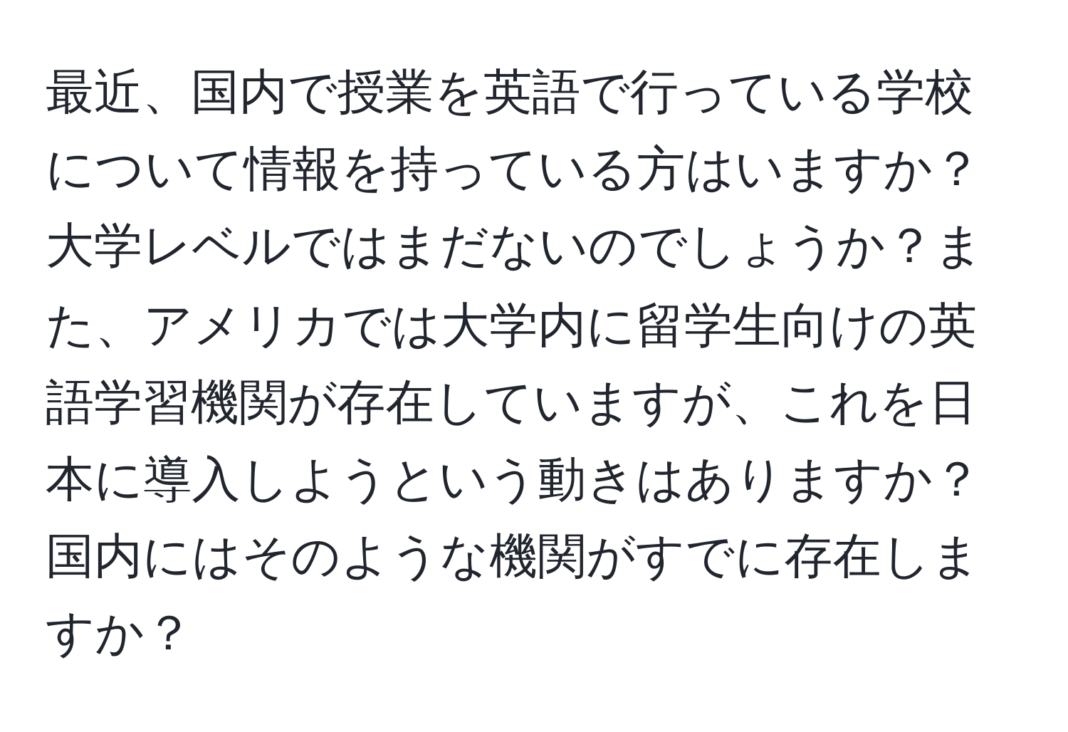 最近、国内で授業を英語で行っている学校について情報を持っている方はいますか？大学レベルではまだないのでしょうか？また、アメリカでは大学内に留学生向けの英語学習機関が存在していますが、これを日本に導入しようという動きはありますか？国内にはそのような機関がすでに存在しますか？