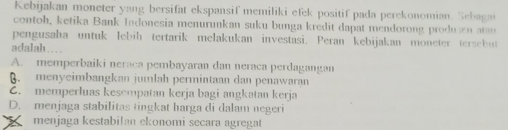 Kebijakan moneter yang bersifat ekspansif memiliki efek positif pada perekonomian. Sebagai
contoh, ketika Bank Indonesia menurunkan suku bunga kredit dapat mendorong produsen atau
pengusaha untuk lebih tertarik melakukan investasi. Peran kebijakan moneter tersebut
adalah…
A. memperbaiki neraca pembayaran dan neraca perdagangan. menyeimbangkan jumlah permintaan dan penawaraạn
C. memperluas kesempatan kerja bagi angkatan kerja
D. menjaga stabilitas tingkat harga di dalam negeri
X menjaga kestabilan ekonomi secara agregat