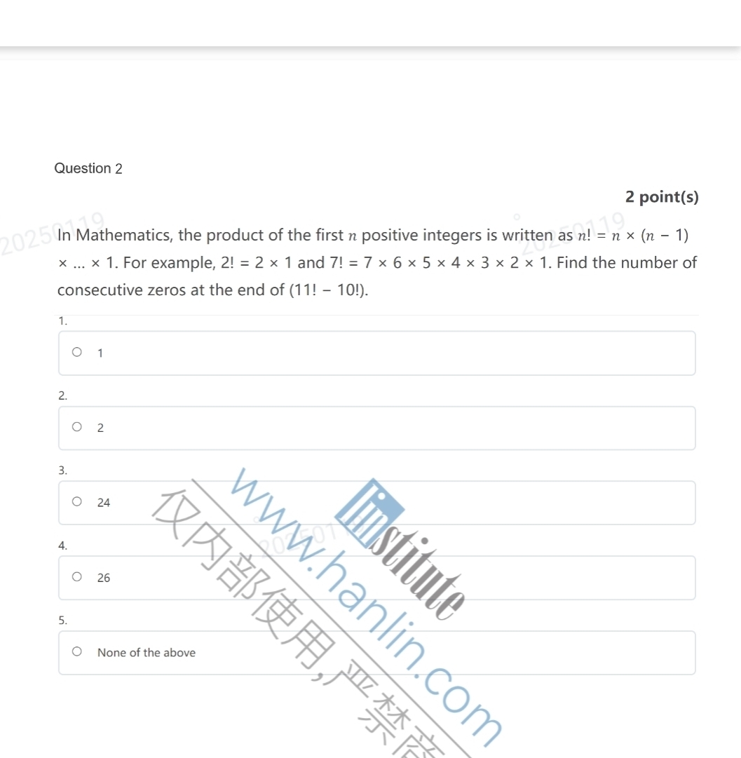 point(s)
In Mathematics, the product of the first n positive integers is written as n!=n* (n-1)
_ * 1. For example, 2!=2* 1 and 7!=7* 6* 5* 4* 3* 2* 1. Find the number of
consecutive zeros at the end of (11!-10!).
1.
1
2.
2
3.
24
3
4.
26
5.
None of the above