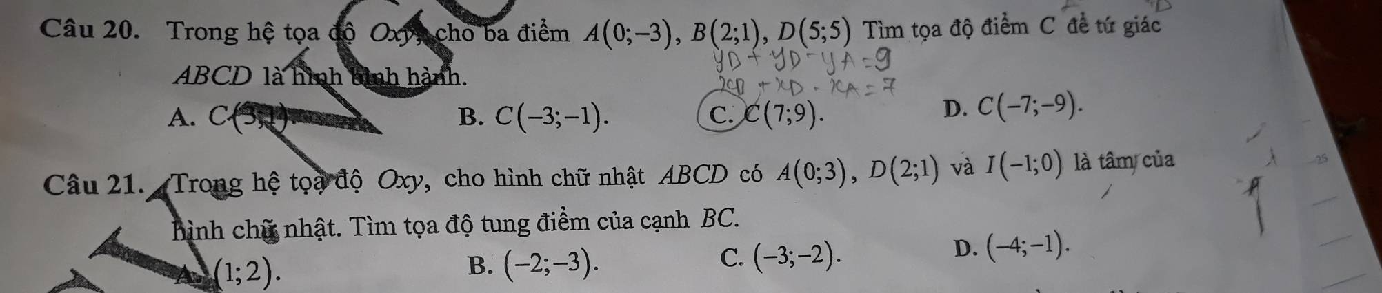 Trong hệ tọa độ Oxy, cho ba điểm A(0;-3), B(2;1), D(5;5) Tìm tọa độ điểm C đề tứ giác
ABCD là hình bình hành.
A. C B. C(-3;-1). C(7;9). 
C.
D. C(-7;-9). 
Câu 21. Trong hệ toạ độ Oxy, cho hình chữ nhật ABCD có A(0;3), D(2;1) và I(-1;0) là tâm của
hình chữ nhật. Tìm tọa độ tung điểm của cạnh BC.
(1;2).
B. (-2;-3).
C. (-3;-2).
D. (-4;-1).