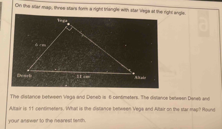 On the star map, three stars form a right triangle with star Vega at the right angle. 
The distance between Vega and Deneb is 6 centimeters. The distance between Deneb and 
Altair is 11 centimeters. What is the distance between Vega and Altair on the star map? Round 
your answer to the nearest tenth.