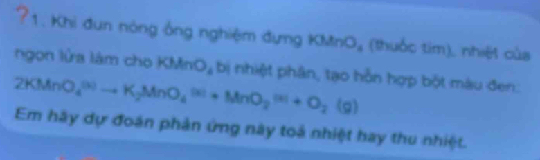 ?1. Khi đun nòng ông nghiệm đựng KMnO_4 (thuốc tim), nhiệt của 
ngon lửa làm cho KMnO₄ bị nhiệt phân, tạo hỗn hợp bột màu đen.
2KMnO_4^(((3))to K_2)MnO_4^(((3))+MnO_2^((3))+O_2)(g)
Em hãy dự đoán phản ứng này toả nhiệt hay thu nhiệt.