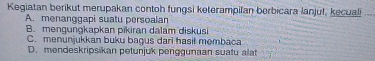 Kegiatan berikut merupakan contoh fungsi keterampilan berbicara lanjut, kecuali
A. menanggapi suatu persoalan
B. mengungkapkan pikiran dalam diskusi
C. menunjukkan buku bagus dari hasil membaca
D. mendeskripsikan petunjuk penggunaan suatu alat