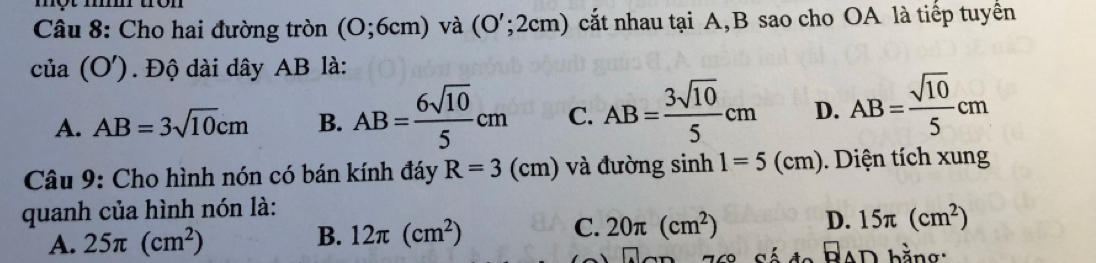 một m
Câu 8: Cho hai đường tròn (O;6cm) và (O';2cm) cắt nhau tại A, B sao cho OA là tiếp tuyển
của (O') Độ dài dây AB là:
A. AB=3sqrt(10)cm B. AB= 6sqrt(10)/5 cm C. AB= 3sqrt(10)/5 cm D. AB= sqrt(10)/5 cm
Câu 9: Cho hình nón có bán kính đáy R=3(cm) và đường sinh 1=5(cm). Diện tích xung
quanh của hình nón là:
A. 25π (cm^2) B. 12π (cm^2) C. 20π (cm^2) D. 15π (cm^2)
□ AD hằno.