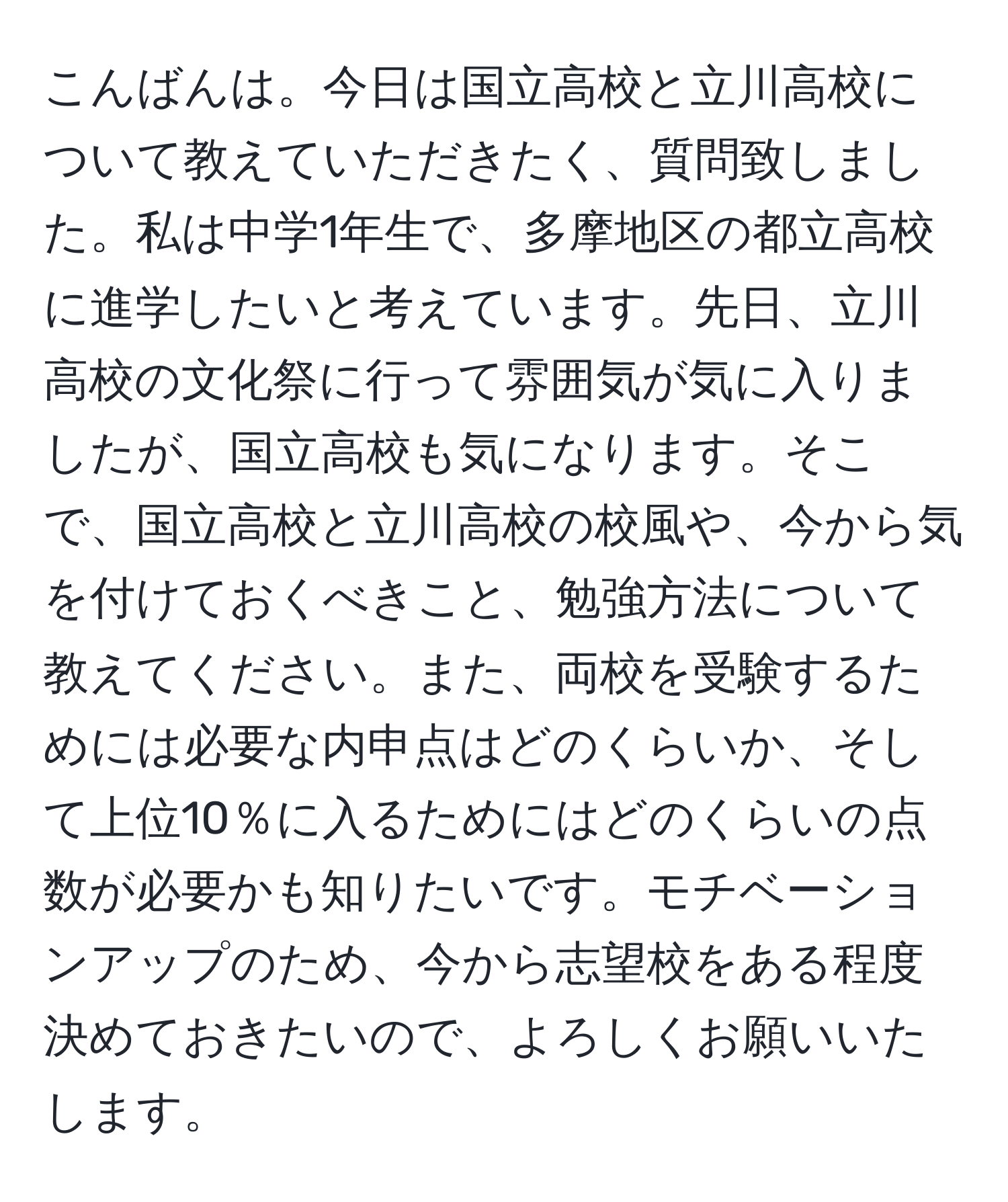 こんばんは。今日は国立高校と立川高校について教えていただきたく、質問致しました。私は中学1年生で、多摩地区の都立高校に進学したいと考えています。先日、立川高校の文化祭に行って雰囲気が気に入りましたが、国立高校も気になります。そこで、国立高校と立川高校の校風や、今から気を付けておくべきこと、勉強方法について教えてください。また、両校を受験するためには必要な内申点はどのくらいか、そして上位10％に入るためにはどのくらいの点数が必要かも知りたいです。モチベーションアップのため、今から志望校をある程度決めておきたいので、よろしくお願いいたします。