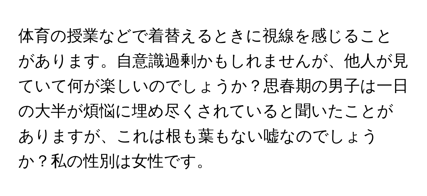 体育の授業などで着替えるときに視線を感じることがあります。自意識過剰かもしれませんが、他人が見ていて何が楽しいのでしょうか？思春期の男子は一日の大半が煩悩に埋め尽くされていると聞いたことがありますが、これは根も葉もない嘘なのでしょうか？私の性別は女性です。