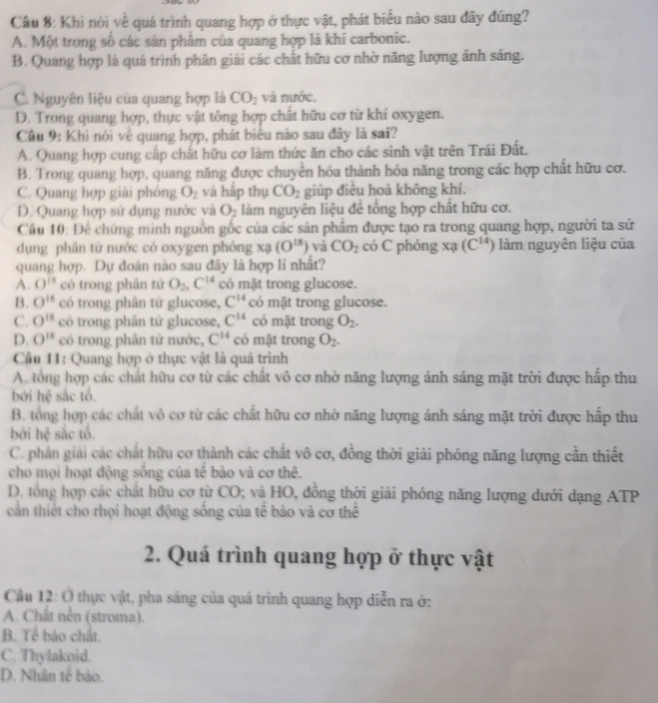 Cầu 8: Khi nói về quá trình quang hợp ở thực vật, phát biểu nào sau đây đúng?
A. Một trong số các sản phâm của quang hợp là khí carbonic.
B. Quang hợp là quá trình phân giải các chất hữu cơ nhờ năng lượng ảnh sáng.
C. Nguyên liệu của quang hợp là CO_2 và nước.
D. Trong quang hợp, thực vật tông hợp chất hữu cơ từ khí oxygen.
Câu 9: Khi nói vệ quang hợp, phát biểu nào sau đây là sai?
A. Quang hợp cung cấp chất hữu cơ làm thức ăn cho các sinh vật trên Trái Đất.
B. Trong quang hợp, quang năng được chuyên hóa thành hóa năng trong các hợp chất hữu cơ.
C. Quang hợp giải phóng O_2 và hấp thụ CO_2 giúp điều hoà không khí.
D. Quang hợp sử dụng nước và O_2 làm nguyên liệu đề tổng hợp chất hữu cơ.
Cầu 10: Để chứng minh nguồn gốc của các sản phẩm được tạo ra trong quang hợp, người ta sử
dụng phân tử nước có oxygen phóng x3 (O^(18)) và CO_2 có C phóng xạ (C^(14)) làm nguyên liệu của
quang hợp. Dự đoán nào sau đây là hợp lí nhất?
A. 0^(i8) có trong phân từ O_2,C^(14) có mặt trong glucose.
B. O^(is) có trong phân tử glucose, C^(14) có mặt trong glucose.
C. O^(18) có trong phần tứ glucose, C^(14) có mặt trong O_2.
D. O^(18) có trong phần tử nước, C^(14) có mặt trong O_2.
Câu 11: Quang hợp ở thực vật là quá trình
A. tổng hợp các chất hữu cơ từ các chất vô cơ nhờ năng lượng ánh sáng mặt trời được hấp thu
bởi hệ sắc tổ.
B. tổng hợp các chất vô cơ từ các chất hữu cơ nhờ năng lượng ánh sáng mặt trời được hấp thu
bái hc sắc tổ.
C. phần giải các chất hữu cơ thành các chất vô cơ, đồng thời giải phóng năng lượng cần thiết
cho mọi hoạt động sống của tế bào và cơ thê.
D. tổng hợp các chất hữu cơ từ CO; và HO, đồng thời giải phóng năng lượng dưới dạng ATP
cần thiết cho rhọi hoạt động sống của tế bào và cơ thể
2. Quá trình quang hợp ở thực vật
Cầu 12: Ở thực vật, pha sảng của quá trình quang hợp diễn ra ở:
A. Chất nên (stroma).
B. Tể bào chất.
C. Thylakoid.
D. Nhân tế bào.