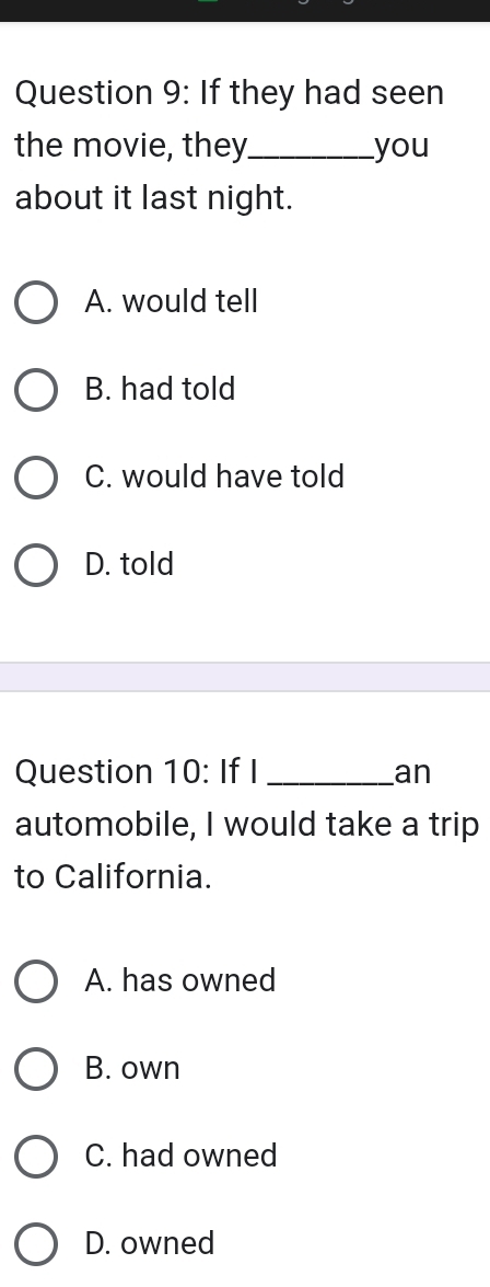 If they had seen
the movie, they_ you
about it last night.
A. would tell
B. had told
C. would have told
D. told
Question 10: If I _an
automobile, I would take a trip
to California.
A. has owned
B. own
C. had owned
D. owned