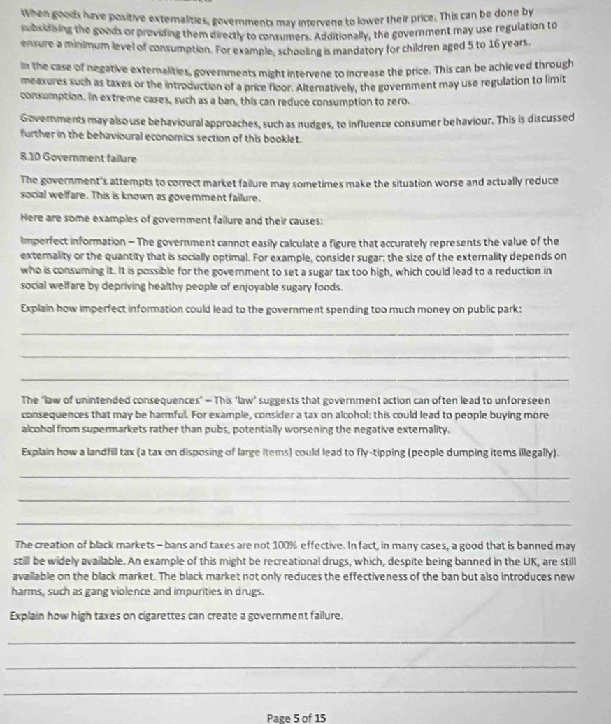 When goods have positive externalities, governments may intervene to lower their price. This can be done by
subsidising the goods or providing them directly to consumers. Additionally, the government may use regulation to
ensure a minimum level of consumption. For example, schooling is mandatory for children aged 5 to 16 years.
in the case of negative externalities, governments might intervene to increase the price. This can be achieved through
measures such as taxes or the introduction of a price floor. Alternatively, the government may use regulation to limit
consumption. In extreme cases, such as a ban, this can reduce consumption to zero.
Governments may also use behavioural approaches, such as nudges, to influence consumer behaviour. This is discussed
further in the behavioural economics section of this booklet.
8.10 Government failure
The government's attempts to correct market failure may sometimes make the situation worse and actually reduce
social welfare. This is known as government failure.
Here are some examples of government failure and their causes:
imperfect information - The government cannot easily calculate a figure that accurately represents the value of the
externality or the quantity that is socially optimal. For example, consider sugar: the size of the externality depends on
who is consuming it. It is possible for the government to set a sugar tax too high, which could lead to a reduction in
social welfare by depriving healthy people of enjoyable sugary foods.
Explain how imperfect information could lead to the government spending too much money on public park:
_
_
_
The ‘law of unintended consequences’ - This ‘law’ suggests that government action can often lead to unforeseen
consequences that may be harmful. For example, consider a tax on alcohol: this could lead to people buying more
alcohol from supermarkets rather than pubs, potentially worsening the negative externality.
Explain how a landfill tax (a tax on disposing of large items) could lead to fly-tipping (people dumping items illegally).
_
_
_
The creation of black markets - bans and taxes are not 100% effective. In fact, in many cases, a good that is banned may
still be widely available. An example of this might be recreational drugs, which, despite being banned in the UK, are still
available on the black market. The black market not only reduces the effectiveness of the ban but also introduces new
harms, such as gang violence and impurities in drugs.
Explain how high taxes on cigarettes can create a government failure.
_
_
_
Page 5 of 15