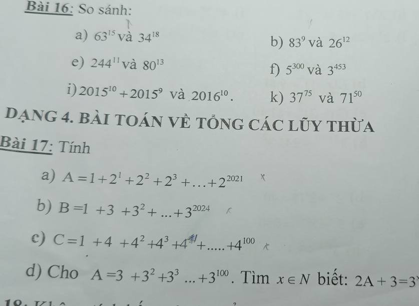 So sánh: 
a) 63^(15)Vdot a34^(18)
b) 83^9Vdot a26^(12)
e) 244^(11) và 80^(13) 5^(300)Va3^(453)
f) 
i) 2015^(10)+2015^9 và 2016^(10). k) 37^(75) và 71^(50)
Dạng 4. bài tOáN VÈ tổnG CáC lũy thừa 
Bài 17: Tính 
a) A=1+2^1+2^2+2^3+...+2^(2021)
b) B=1+3+3^2+...+3^(2024)
c) C=1+4+4^2+4^3+4^4+.....+4^(100)
d) Cho A=3+3^2+3^3...+3^(100). Tìm x∈ N biết: 2A+3=3^x