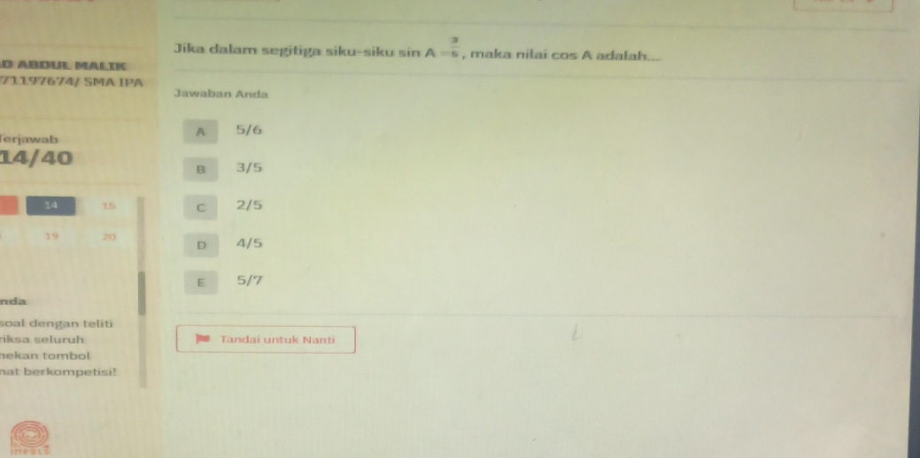 Jika dalam segitiga siku-siku sin A= 3/5 
d Abdul Malik , maka nilai cos A adalah...
71197674/ SMA IPA
Jawaban Anda
Terjawab
A 5/6
14/40
B 3/5
14 15 C 2/5
19 20 D 4/5
E 5/7
nda
soal dengan teliti
riksa seluruh Tandai untuk Nanti
nekan tombol
nat berkompetisi!