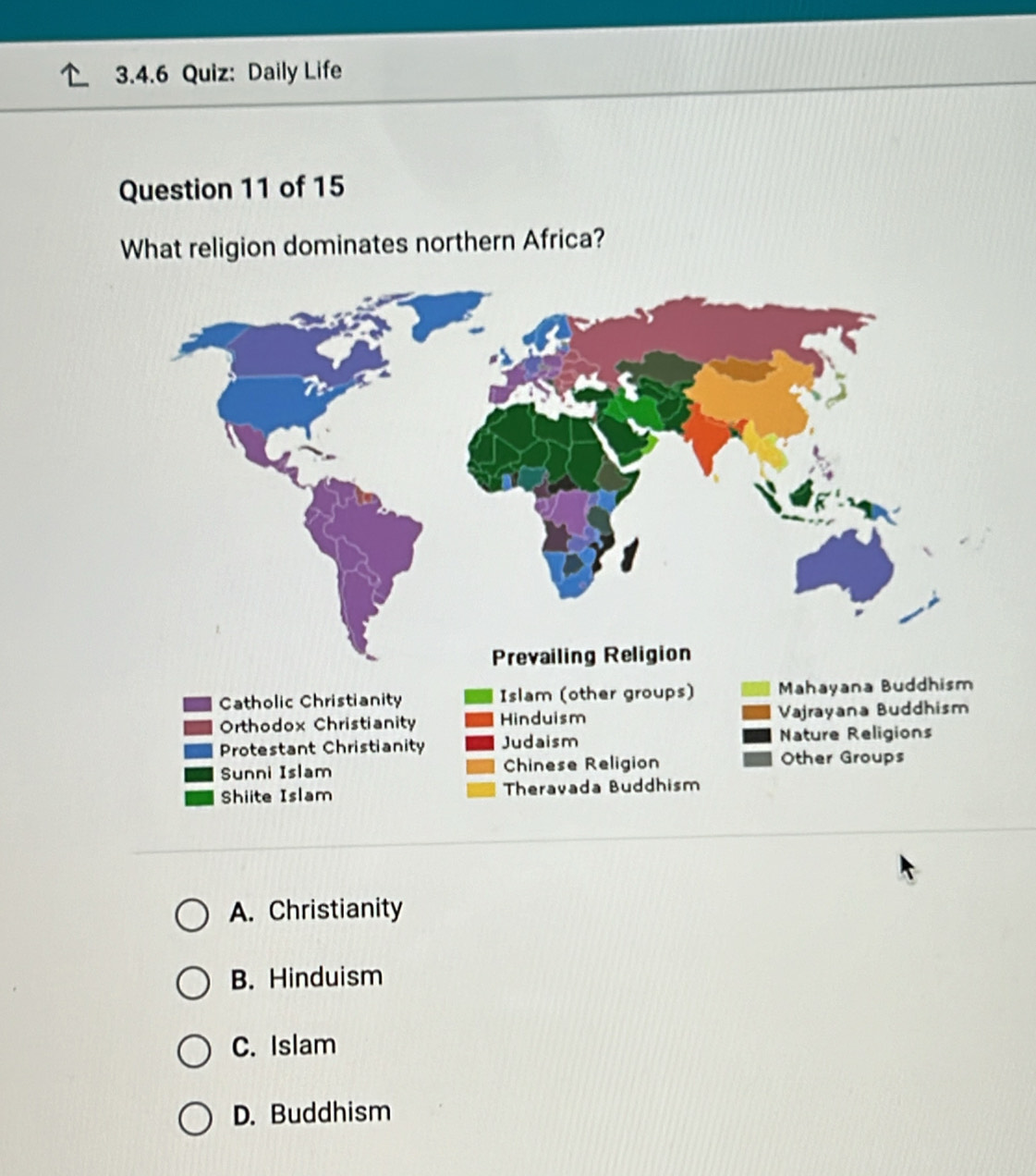 Daily Life
Question 11 of 15
What religion dominates northern Africa?
A. Christianity
B. Hinduism
C. Islam
D. Buddhism