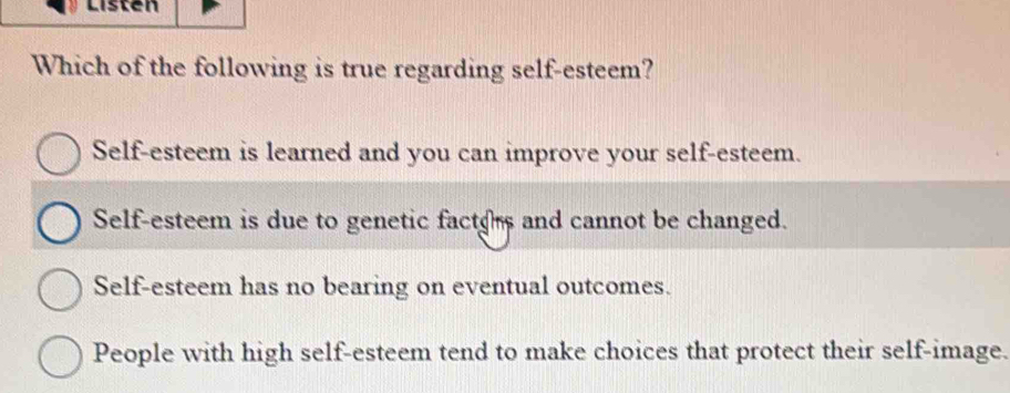 Listen
Which of the following is true regarding self-esteem?
Self-esteem is learned and you can improve your self-esteem.
Self-esteem is due to genetic factos and cannot be changed.
Self-esteem has no bearing on eventual outcomes.
People with high self-esteem tend to make choices that protect their self-image.