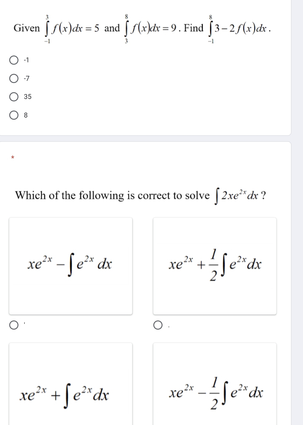 Given ∈tlimits _(-1)^3f(x)dx=5 and ∈tlimits _3^(8f(x)dx=9. Find ∈tlimits _(-1)^83-2f(x)dx.
-1
-7
35
8
Which of the following is correct to solve ∈t 2xe^2x)dx ?
xe^(2x)-∈t e^(2x)dx
xe^(2x)+ 1/2 ∈t e^(2x)dx
xe^(2x)+∈t e^(2x)dx
xe^(2x)- 1/2 ∈t e^(2x)dx