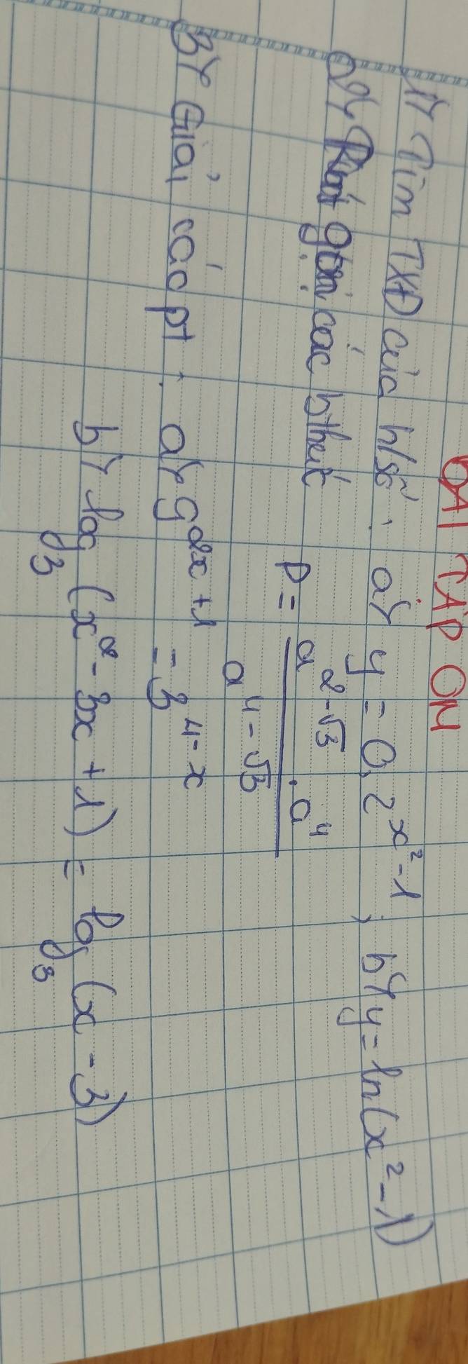 OAI TAP OM 
ui Tim TXD aid hsó:as y=0.2^(x^2)-1, b^(lambda y=ln (x^2)-lambda (x^2-1)
doy t gom cac bthat
P= (a^(2-sqrt(3))· a^4)/a^(11-sqrt(3)) 
BYQiai cáopi ar 9^(2x+1)=3^(4-x)
bi log _3(x^2-3x+1)=log _3(x-3)