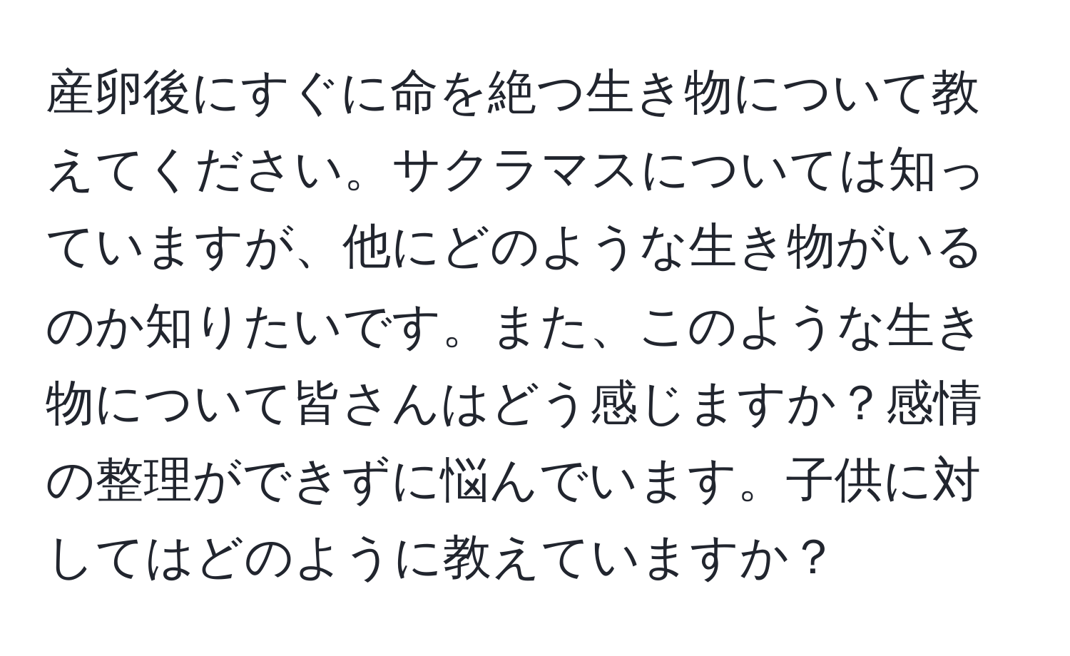 産卵後にすぐに命を絶つ生き物について教えてください。サクラマスについては知っていますが、他にどのような生き物がいるのか知りたいです。また、このような生き物について皆さんはどう感じますか？感情の整理ができずに悩んでいます。子供に対してはどのように教えていますか？