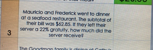 Mauricio and Frederick went to dinner 
at a seafood restaurant. The subtotal of 
their bill was $62.85. If they left their
3 server a 22% gratuity, how much did the 
server receive? 
The Goodman family is dining a