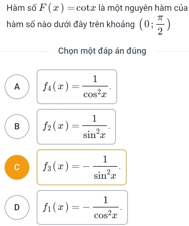 Hàm số F(x)= :cot x là một nguyên hàm của
hàm số nào dưới đây trên khoảng (0; π /2 )
Chọn một đáp án đúng
A f_4(x)= 1/cos^2x .
B f_2(x)= 1/sin^2x .
C f_3(x)=- 1/sin^2x .
D f_1(x)=- 1/cos^2x .