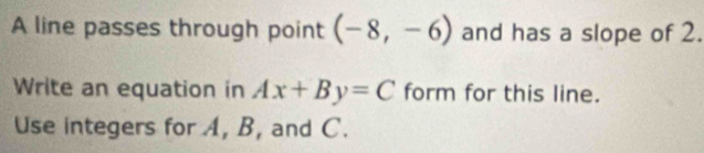 A line passes through point (-8,-6) and has a slope of 2. 
Write an equation in Ax+By=C form for this line. 
Use integers for A, B, and C.